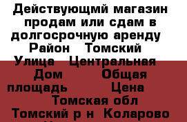 Действующмй магазин продам или сдам в долгосрочную аренду › Район ­ Томский › Улица ­ Центральная › Дом ­ 22 › Общая площадь ­ 224 › Цена ­ 5 000 - Томская обл., Томский р-н, Коларово с. Недвижимость » Помещения аренда   . Алтайский край,Алейск г.